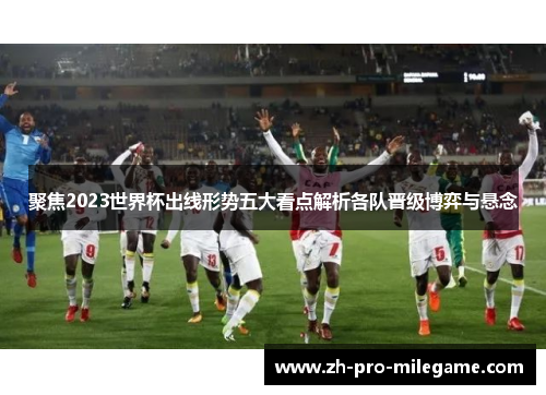 聚焦2023世界杯出线形势五大看点解析各队晋级博弈与悬念