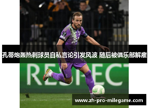 孔蒂炮轰热刺球员自私言论引发风波 随后被俱乐部解雇
