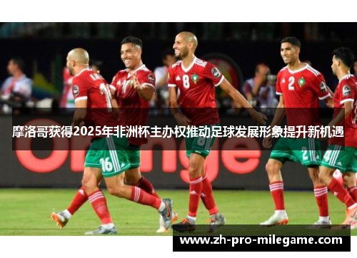 摩洛哥获得2025年非洲杯主办权推动足球发展形象提升新机遇